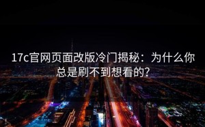 17c官网页面改版冷门揭秘：为什么你总是刷不到想看的？