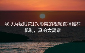 我以为我眼花17c影院的视频直播推荐机制，真的太离谱