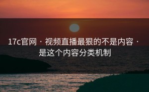 17c官网 · 视频直播最狠的不是内容 · 是这个内容分类机制