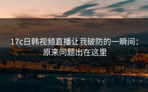 17c日韩视频直播让我破防的一瞬间： 原来问题出在这里