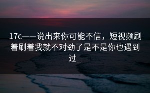 17c——说出来你可能不信，短视频刷着刷着我就不对劲了是不是你也遇到过_