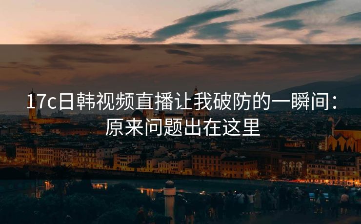 17c日韩视频直播让我破防的一瞬间： 原来问题出在这里