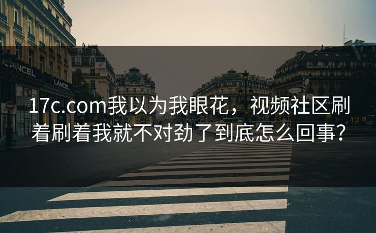 17c.com我以为我眼花，视频社区刷着刷着我就不对劲了到底怎么回事？
